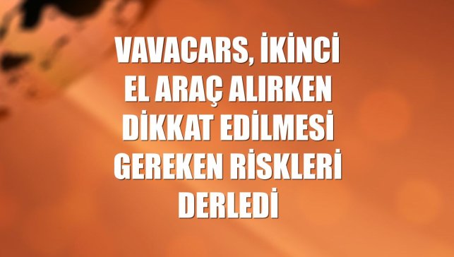 VavaCars, ikinci el araç alırken dikkat edilmesi gereken riskleri derledi
