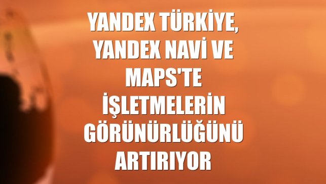 Yandex Türkiye, Yandex Navi ve Maps'te işletmelerin görünürlüğünü artırıyor