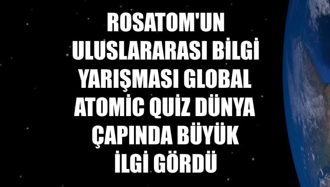 Rosatom'un uluslararası bilgi yarışması Global Atomic Quiz dünya çapında büyük ilgi gördü