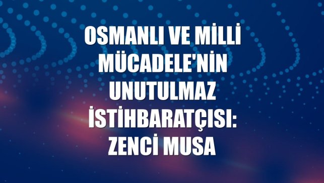 Osmanlı ve Milli Mücadele'nin unutulmaz istihbaratçısı: Zenci Musa