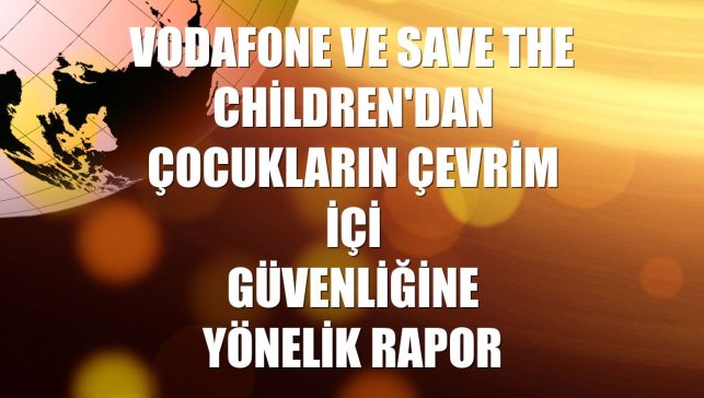 Vodafone ve Save the Children'dan çocukların çevrim içi güvenliğine yönelik rapor