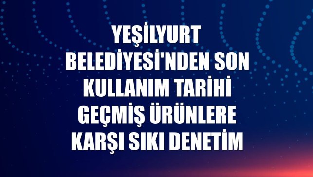 Yeşilyurt Belediyesi'nden son kullanım tarihi geçmiş ürünlere karşı sıkı denetim
