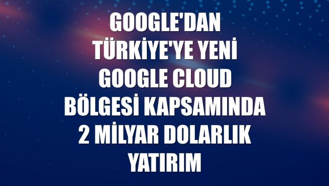 Google'dan Türkiye'ye yeni Google Cloud bölgesi kapsamında 2 milyar dolarlık yatırım