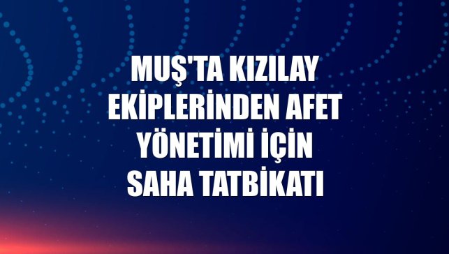 Muş'ta Kızılay ekiplerinden afet yönetimi için saha tatbikatı