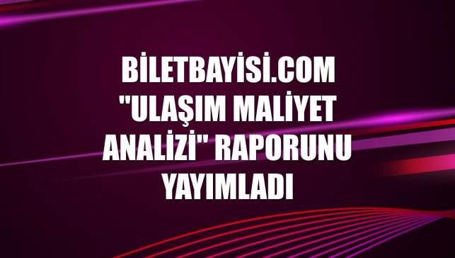 Biletbayisi.com "Ulaşım Maliyet Analizi" raporunu yayımladı