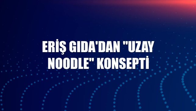 Eriş Gıda'dan "Uzay Noodle" konsepti