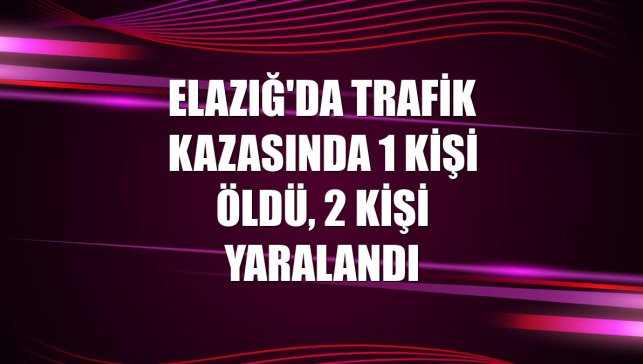 Elazığ'da trafik kazasında 1 kişi öldü, 2 kişi yaralandı