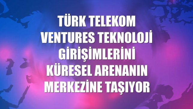 Türk Telekom Ventures teknoloji girişimlerini küresel arenanın merkezine taşıyor