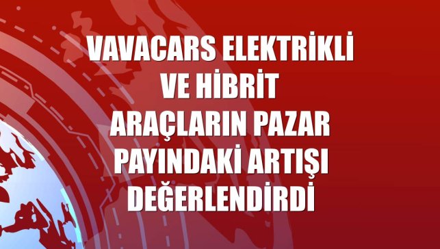 VavaCars elektrikli ve hibrit araçların pazar payındaki artışı değerlendirdi