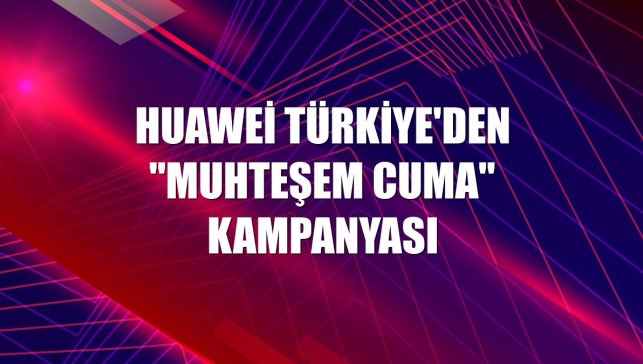 Huawei Türkiye'den "Muhteşem Cuma" kampanyası