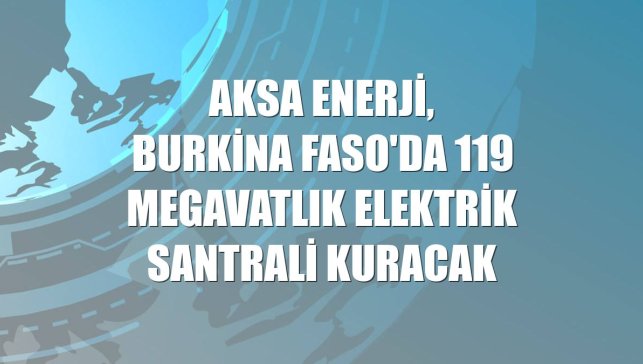 Aksa Enerji, Burkina Faso'da 119 megavatlık elektrik santrali kuracak