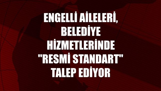 Engelli aileleri, belediye hizmetlerinde "resmi standart" talep ediyor