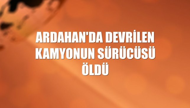Ardahan'da devrilen kamyonun sürücüsü öldü