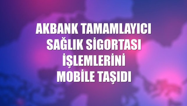 Akbank Tamamlayıcı Sağlık Sigortası işlemlerini mobile taşıdı