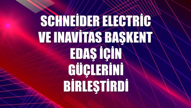 Schneider Electric ve Inavitas Başkent EDAŞ için güçlerini birleştirdi