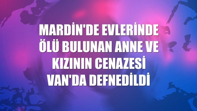 Mardin'de evlerinde ölü bulunan anne ve kızının cenazesi Van'da defnedildi