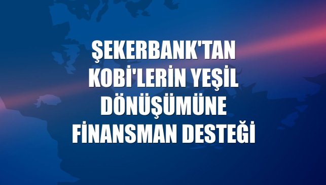 Şekerbank'tan KOBİ'lerin yeşil dönüşümüne finansman desteği
