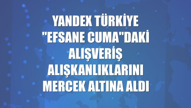 Yandex Türkiye "Efsane Cuma"daki alışveriş alışkanlıklarını mercek altına aldı