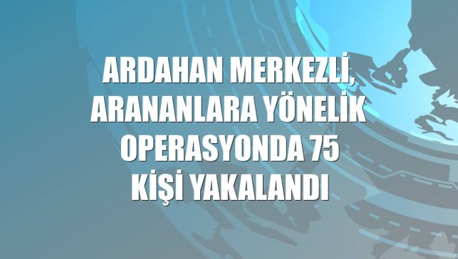 Ardahan merkezli, arananlara yönelik operasyonda 75 kişi yakalandı