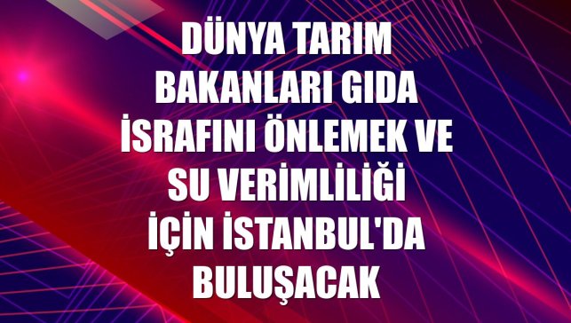 Dünya tarım bakanları gıda israfını önlemek ve su verimliliği için İstanbul'da buluşacak