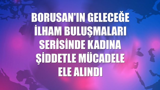 Borusan'ın Geleceğe İlham Buluşmaları serisinde kadına şiddetle mücadele ele alındı