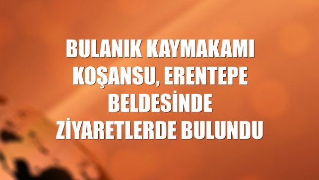 Bulanık Kaymakamı Koşansu, Erentepe beldesinde ziyaretlerde bulundu