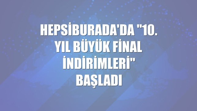 Hepsiburada'da "10. Yıl Büyük Final İndirimleri" başladı