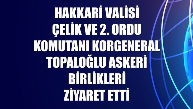 Hakkari Valisi Çelik ve 2. Ordu Komutanı Korgeneral Topaloğlu askeri birlikleri ziyaret etti