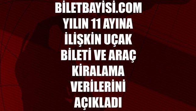 Biletbayisi.com yılın 11 ayına ilişkin uçak bileti ve araç kiralama verilerini açıkladı