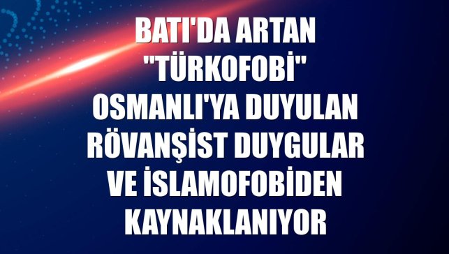 Batı'da artan "Türkofobi" Osmanlı'ya duyulan rövanşist duygular ve İslamofobiden kaynaklanıyor