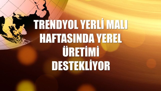 Trendyol Yerli Malı Haftasında yerel üretimi destekliyor