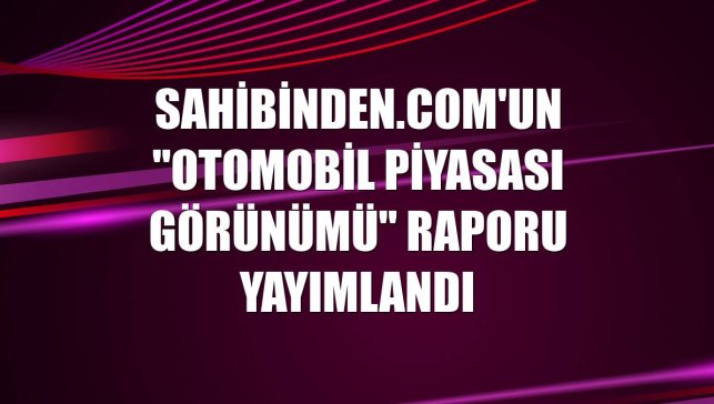 sahibinden.com'un "Otomobil Piyasası Görünümü" raporu yayımlandı