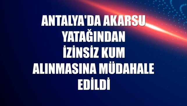 Antalya'da akarsu yatağından izinsiz kum alınmasına müdahale edildi