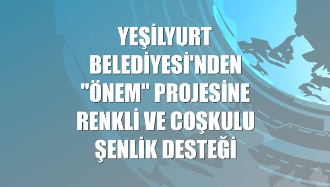 Yeşilyurt Belediyesi'nden "Önem" projesine renkli ve coşkulu şenlik desteği