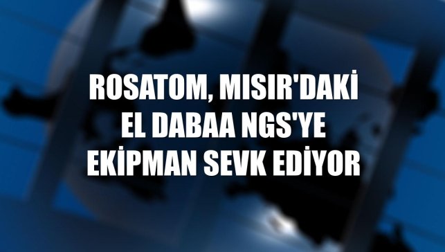 Rosatom, Mısır'daki El Dabaa NGS'ye ekipman sevk ediyor