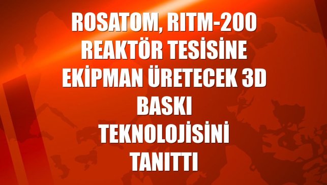 Rosatom, RITM-200 reaktör tesisine ekipman üretecek 3D baskı teknolojisini tanıttı