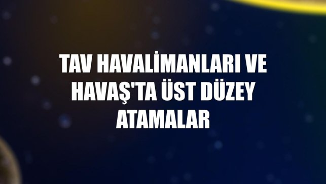 TAV Havalimanları ve Havaş'ta üst düzey atamalar