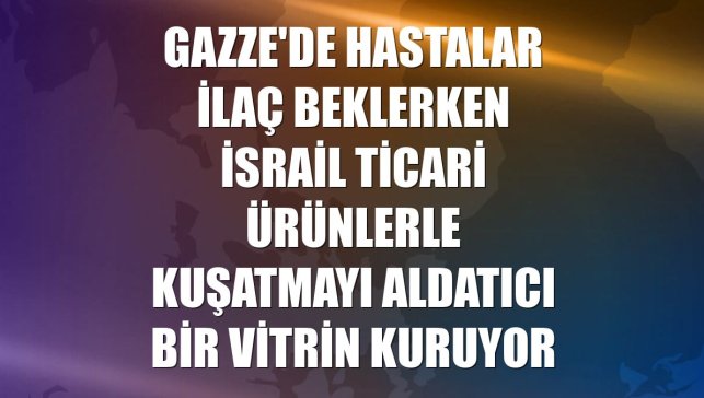 Gazze'de hastalar ilaç beklerken İsrail ticari ürünlerle kuşatmayı aldatıcı bir vitrin kuruyor