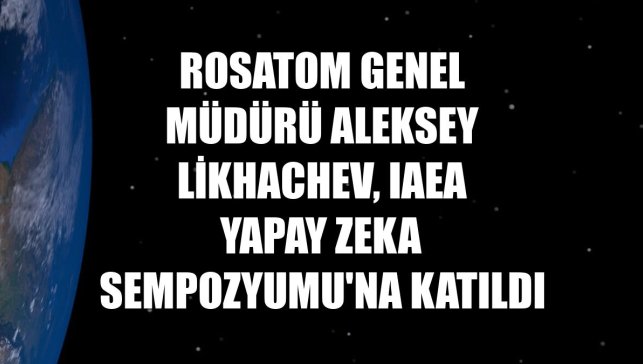 Rosatom Genel Müdürü Aleksey Likhachev, IAEA Yapay Zeka Sempozyumu'na katıldı