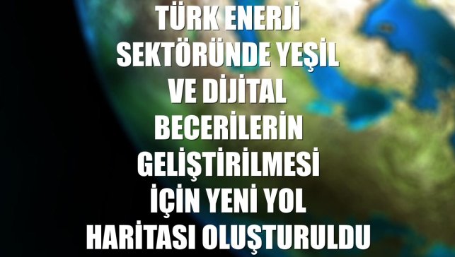Türk enerji sektöründe yeşil ve dijital becerilerin geliştirilmesi için yeni yol haritası oluşturuldu