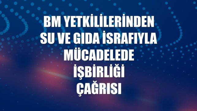 BM yetkililerinden su ve gıda israfıyla mücadelede işbirliği çağrısı
