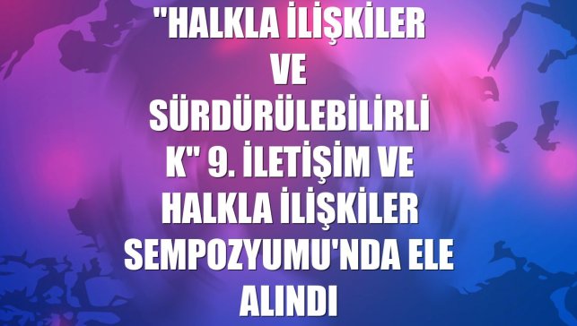 "Halkla ilişkiler ve sürdürülebilirlik" 9. İletişim ve Halkla İlişkiler Sempozyumu'nda ele alındı