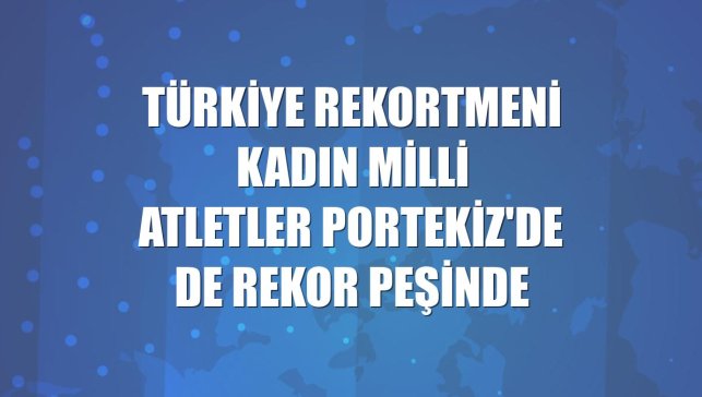 Türkiye rekortmeni kadın milli atletler Portekiz'de de rekor peşinde