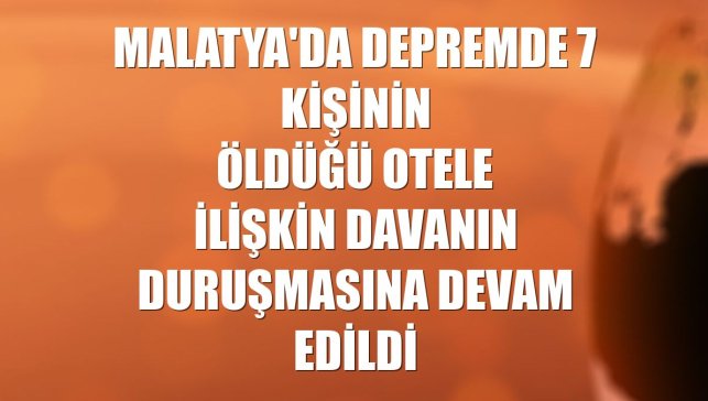 Malatya'da depremde 7 kişinin öldüğü otele ilişkin davanın duruşmasına devam edildi