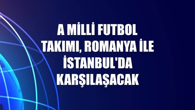 A Milli Futbol Takımı, Romanya ile İstanbul'da karşılaşacak