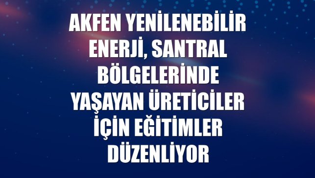 Akfen Yenilenebilir Enerji, santral bölgelerinde yaşayan üreticiler için eğitimler düzenliyor