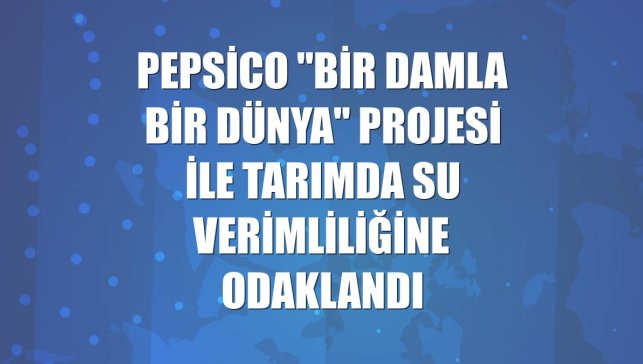 PepsiCo "Bir Damla Bir Dünya" projesi ile tarımda su verimliliğine odaklandı