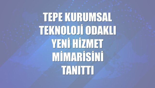 Tepe Kurumsal teknoloji odaklı yeni hizmet mimarisini tanıttı