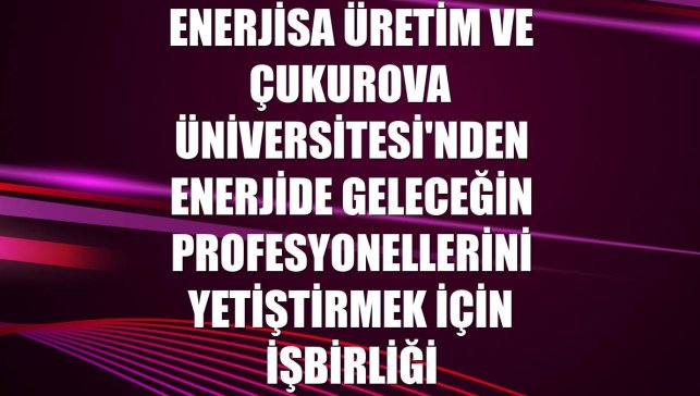 Enerjisa Üretim ve Çukurova Üniversitesi'nden enerjide geleceğin profesyonellerini yetiştirmek için işbirliği
