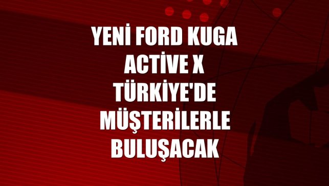 Yeni Ford Kuga Active X Türkiye'de müşterilerle buluşacak